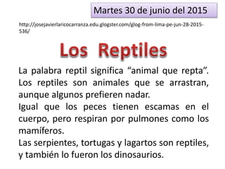 Martes 30 de junio del 2015
http://josejavierlaricocarranza.edu.glogster.com/glog-from-lima-pe-jun-28-2015-
536/
La palabra reptil significa “animal que repta”.
Los reptiles son animales que se arrastran,
aunque algunos prefieren nadar.
Igual que los peces tienen escamas en el
cuerpo, pero respiran por pulmones como los
mamíferos.
Las serpientes, tortugas y lagartos son reptiles,
y también lo fueron los dinosaurios.
 