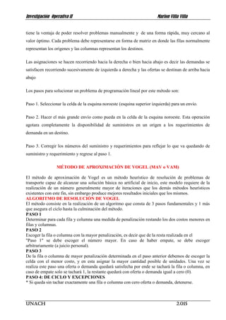 Investigación Operativa II Marlon Villa Villa
UNACH 2.015
tiene la ventaja de poder resolver problemas manualmente y de una forma rápida, muy cercano al
valor óptimo. Cada problema debe representarse en forma de matriz en donde las filas normalmente
representan los orígenes y las columnas representan los destinos.
Las asignaciones se hacen recorriendo hacia la derecha o bien hacia abajo es decir las demandas se
satisfacen recorriendo sucesivamente de izquierda a derecha y las ofertas se destinan de arriba hacia
abajo
Los pasos para solucionar un problema de programación lineal por este método son:
Paso 1. Seleccionar la celda de la esquina noroeste (esquina superior izquierda) para un envío.
Paso 2. Hacer el más grande envío como pueda en la celda de la esquina noroeste. Esta operación
agotara completamente la disponibilidad de suministros en un origen a los requerimientos de
demanda en un destino.
Paso 3. Corregir los números del suministro y requerimientos para reflejar lo que va quedando de
suministro y requerimiento y regrese al paso 1.
MÉTODO DE APROXIMACIÓN DE VOGEL (MAV o VAM)
El método de aproximación de Vogel es un método heurístico de resolución de problemas de
transporte capaz de alcanzar una solución básica no artificial de inicio, este modelo requiere de la
realización de un número generalmente mayor de iteraciones que los demás métodos heurísticos
existentes con este fin, sin embargo produce mejores resultados iniciales que los mismos.
ALGORITMO DE RESOLUCIÓN DE VOGEL
El método consiste en la realización de un algoritmo que consta de 3 pasos fundamentales y 1 más
que asegura el ciclo hasta la culminación del método.
PASO 1
Determinar para cada fila y columna una medida de penalización restando los dos costos menores en
filas y columnas.
PASO 2
Escoger la fila o columna con la mayor penalización, es decir que de la resta realizada en el
"Paso 1" se debe escoger el número mayor. En caso de haber empate, se debe escoger
arbitrariamente (a juicio personal).
PASO 3
De la fila o columna de mayor penalización determinada en el paso anterior debemos de escoger la
celda con el menor costo, y en esta asignar la mayor cantidad posible de unidades. Una vez se
realiza este paso una oferta o demanda quedará satisfecha por ende se tachará la fila o columna, en
caso de empate solo se tachará 1, la restante quedará con oferta o demanda igual a cero (0).
PASO 4: DE CICLO Y EXCEPCIONES
* Si queda sin tachar exactamente una fila o columna con cero oferta o demanda, detenerse.
 