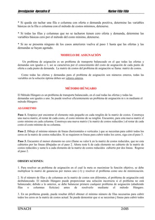 Investigación Operativa II Marlon Villa Villa
UNACH 2.015
* Si queda sin tachar una fila o columna con oferta o demanda positiva, determine las variables
básicas en la fila o columna con el método de costos mínimos, detenerse.
* Si todas las filas y columnas que no se tacharon tienen cero oferta y demanda, determine las
variables básicas cero por el método del costo mínimo, detenerse.
* Si no se presenta ninguno de los casos anteriores vuelva al paso 1 hasta que las ofertas y las
demandas se hayan agotado.
MODELO DE ASIGNACIÓN
Un problema de asignación es un problema de transporte balanceado en el que todas las ofertas y
demandas son iguales a 1; así se caracteriza por el conocimiento del costo de asignación de cada punto de
oferta a cada punto de demanda. La matriz de costos del problema de asignación se llama: matriz de costos.
Como todas las ofertas y demandas para el problema de asignación son números enteros, todas las
variables en la solución óptima deben ser valores enteros.
MÉTODO HÚNGARO
El Método Húngaro es un problema de transporte balanceado, en el cual todas las ofertas y todas las
demandas son iguales a uno. Se puede resolver eficientemente un problema de asignación m x m mediante el
método Húngaro:
ALGORITMO
Paso 1. Empiece por encontrar el elemento más pequeño en cada renglón de la matriz de costos. Construya
una nueva matriz, al restar de cada costo, el costo mínimo de su renglón. Encuentre, para esta nueva matriz el
costo mínimo en cada columna. Construya una nueva matriz ( la matriz de costos reducidos ) al restar de cada
costo el costo mínimo de su columna.
Paso 2. Dibuje el mínimo número de líneas (horizontales o verticales ) que se necesitan para cubrir todos los
ceros en la matriz de costos reducidos. Si se requieren m líneas para cubrir todos los ceros, siga con el paso 3.
Paso 3. Encuentre el menor elemento no cero (llame su valor k en la matriz de costos reducidos, que no esta
cubiertos por las líneas dibujadas en el paso 2. Ahora reste k de cada elemento no cubierto de la matriz de
costos reducidos y sume k a cada elemento de la matriz de costos reducidos cubierto por dos líneas. Regrese
al paso 2.
OBSERVACIONES:
1. Para resolver un problema de asignación en el cual la meta es maximizar la función objetivo, se debe
multiplicar la matriz de ganancias por menos uno (-1) y resolver el problema como uno de minimización.
2. Si el número de filas y de columnas en la matriz de costos son diferentes, el problema de asignación está
desbalanceado. El método Húngaro puede proporcionar una solución incorrecta si el problema no está
balanceado; debido a lo anterior, se debe balancear primero cualquier problema de asignación (añadiendo
filas o columnas ficticias) antes de resolverlo mediante el método Húngaro.
3. En un problema grande, puede resultar difícil obtener el mínimo número de filas necesarias para cubrir
todos los ceros en la matriz de costos actual. Se puede demostrar que si se necesitan j líneas para cubrir todos
 
