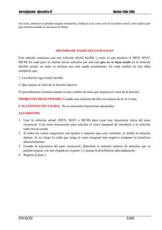 Investigación Operativa II Marlon Villa Villa
UNACH 2.015
los ceros, entonces se pueden asignar solamente j trabajos a un costo cero en la matriz actual; esto explica por
qué termina cuando se necesitan m líneas.
MÉTODO DE PASOS SECUENCIALES
Este método comienza con una solución inicial factible ( como el que produce el MEN, MAV,
MCM) En cada paso se intenta enviar artículos por una ruta que no se haya usado en la solución
factible actual, en tanto se elimina una ruta usada actualmente. En cada cambio de ruta debe
cumplirse que:
1. La solución siga siendo factible
2. Que mejore el valor de la función objetivo
El procedimiento termina cuando no hay cambio de rutas que mejoren el valor de la función.
PROBLEMA DEGENERADO. Cuando una solución factible usa menos de m+n-1 rutas.
CALLEJONES SIN SALIDA. No se encuentra trayectorias apropiadas
ALGORITMO
1. Usar la solución actual (MEN, MAV o MCM) para crear una trayectoria única del paso
secuencial. Usar estas trayectorias para calcular el costo marginal de introducir a la solución
cada ruta no usada.
2. Si todos los costos marginales son iguales o mayores que cero, terminar; se tendrá la solución
óptima. Si no, elegir la celda que tenga el costo marginal más negativo (empates se resuelven
arbitrariamente)
3. Usando la trayectoria del paso secuencial, determine el máximo número de artículos que se
pueden asignar a la ruta elegida en el punto 2 y ajustar la distribución adecuadamente.
4. Regrese al paso 1
 