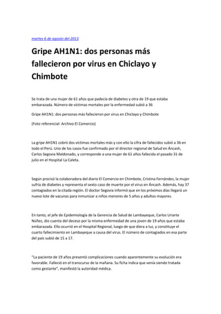 martes 6 de agosto del 2013
Gripe AH1N1: dos personas más
fallecieron por virus en Chiclayo y
Chimbote
Se trata de una mujer de 61 años que padecía de diabetes y otra de 19 que estaba
embarazada. Número de víctimas mortales por la enfermedad subió a 36
Gripe AH1N1: dos personas más fallecieron por virus en Chiclayo y Chimbote
(Foto referencial: Archivo El Comercio)
La gripe AH1N1 cobró dos víctimas mortales más y con ello la cifra de fallecidos subió a 36 en
todo el Perú. Uno de los casos fue confirmado por el director regional de Salud en Áncash,
Carlos Segovia Maldonado, y corresponde a una mujer de 61 años fallecida el pasado 31 de
julio en el Hospital La Caleta.
Según precisó la colaboradora del diario El Comercio en Chimbote, Cristina Fernández, la mujer
sufría de diabetes y representa el sexto caso de muerte por el virus en Áncash. Además, hay 37
contagiados en la citada región. El doctor Segovia informó que en los próximos días llegará un
nuevo lote de vacunas para inmunizar a niños menores de 5 años y adultos mayores.
En tanto, el jefe de Epidemiología de la Gerencia de Salud de Lambayeque, Carlos Uriarte
Núñez, dio cuenta del deceso por la misma enfermedad de una joven de 19 años que estaba
embarazada. Ello ocurrió en el Hospital Regional, luego de que diera a luz, y constituye el
cuarto fallecimiento en Lambayeque a causa del virus. El número de contagiados en esa parte
del país subió de 15 a 17.
“La paciente de 19 años presentó complicaciones cuando aparentemente su evolución era
favorable. Falleció en el transcurso de la mañana. Su ficha indica que venía siendo tratada
como gestante”, manifestó la autoridad médica.
 