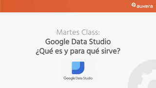 Martes Class:
Google Data Studio
¿Qué es y para qué sirve?
 