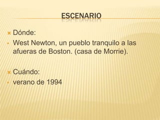escenarioDónde: West Newton, un pueblo tranquilo a las afueras de Boston. (casa de Morrie).Cuándo: verano de 1994 personajesMitch Albom                       el alumno                                                       (ambicioso)MorrieSchwartz                       el viejo profesor                                                        (Bondadoso)