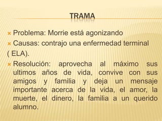 Momentos importantesLa graduación de MitchCuando le detectan la enfermedad a MorrieEl funeral en vidaCuando Mitch va por primera ves a visitar a MorrieCada martes una lección de vida.La muerte de Morrie