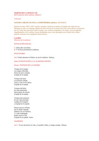 MARTES DE LA SEMANA VII
Del Común de varios mártires. Salterio I
3 de junio
SANTOS CARLOS LWANGA y COMPAÑEROS, mártires. (MEMORIA)
Durante los años 1885 a 1887, muchos cristianos sufrieron la muerte en Uganda, por orden del rey
Mwanga, en odio a su religión; algunos de ellos servían en la misma corte real o eran adictos a la persona
del rey. Entre ellos destacan Carlos Lwanga y sus veintiún compañeros, los cuales, con una adhesión
inquebrantable a la fe católica, fueron decapitados unos, otros quemados, por el hecho de no haber
querido someterse a los impúdicos deseos del rey.
LAUDES
(Oración de la mañana)
INVOCACIÓN INICIAL
V. Señor abre mis labios
R. Y mi boca proclamará tu alabanza
INVITATORIO
Ant. Venid, adoremos al Señor, rey de los mártires. Aleluya.
Salmo 94 INVITACIÓN A LA ALABANZA DIVINA
Himno: TESTIGOS DE LA SANGRE.
Testigos de la sangre
con sangre rubricada,
frutos de amor cortados
al golpe de la espada.
Testigos del amor
en sumisión callada,
canto y cielo en los labios
al golpe de la espada.
Testigos del dolor
de vida enamorada;
diario placer de muerte
al golpe de la espada.
Testigos del cansancio
de una vida inmolada
a golpe de Evangelio
y al golpe de la espada.
Demos gracias al Padre
por la sangre sagrada;
pidamos ser sus mártires,
y a cada madrugada
poder morir la vida
al golpe de la espada. Amén.
SALMODIA
Ant 1. Tú nos devuelves la vida, y tu pueblo, Señor, se alegra contigo. Aleluya.
 