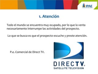 1. Atención
Todo el mundo se encuentra muy ocupado, por lo que la venta
necesariamente interrumpe las actividades del prospecto.

Lo que se busca es que el prospecto escuche y preste atención.




  P.e. Comercial de Direct TV.
 