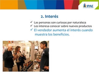 2. Interés
 Las personas son curiosas por naturaleza
 Les interesa conocer sobre nuevos productos
 El vendedor aumenta el interés cuando
   muestra los beneficios.
 