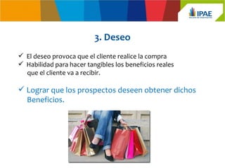 3. Deseo
 El deseo provoca que el cliente realice la compra
 Habilidad para hacer tangibles los beneficios reales
  que el cliente va a recibir.

 Lograr que los prospectos deseen obtener dichos
  Beneficios.
 
