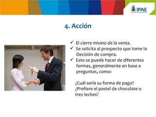 4. Acción

  El cierre mismo de la venta.
  Se solicita al prospecto que tome la
   Decisión de compra.
  Esto se puede hacer de diferentes
   formas, generalmente en base a
   preguntas, como:

   ¿Cuál sería su forma de pago?
   ¿Prefiere el pastel de chocolate o
   tres leches?
 