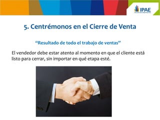 5. Centrémonos en el Cierre de Venta

           “Resultado de todo el trabajo de ventas”

El vendedor debe estar atento al momento en que el cliente está
listo para cerrar, sin importar en qué etapa esté.
 