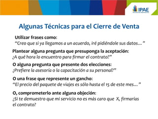 Algunas Técnicas para el Cierre de Venta
 Utilizar frases como:
 “Creo que si ya llegamos a un acuerdo, iré pidiéndole sus datos…”
Plantear alguna pregunta que presuponga la aceptación:
¿A qué hora lo encuentro para firmar el contrato?”
O alguna pregunta que presente dos elecciones:
¿Prefiere la asesoría o la capacitación a su personal?”
O una frase que represente un gancho:
“El precio del paquete de viajes es sólo hasta el 15 de este mes…”
O, comprometerlo ante alguna objeción:
¿Si te demuestro que mi servicio no es más caro que X, firmarías
el contrato?
 