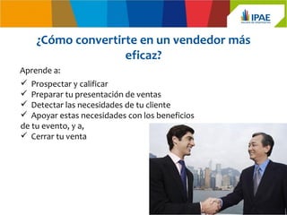 ¿Cómo convertirte en un vendedor más
                   eficaz?
Aprende a:
 Prospectar y calificar
 Preparar tu presentación de ventas
 Detectar las necesidades de tu cliente
 Apoyar estas necesidades con los beneficios
de tu evento, y a,
 Cerrar tu venta
 