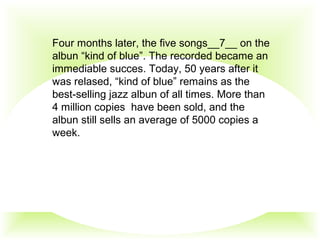 Four months later, the five songs__7__ on the
albun “kind of blue”. The recorded became an
immediable succes. Today, 50 years after it
was relased, “kind of blue” remains as the
best-selling jazz albun of all times. More than
4 million copies have been sold, and the
albun still sells an average of 5000 copies a
week.
 