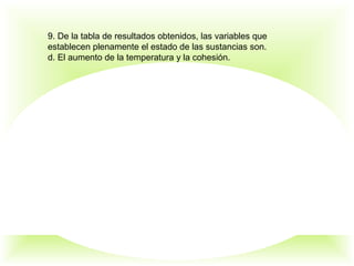 9. De la tabla de resultados obtenidos, las variables que
establecen plenamente el estado de las sustancias son.
d. El aumento de la temperatura y la cohesión.
 