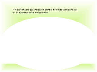 10. La variable que indica un cambio físico de la materia es.
a. El aumento de la temperatura
 