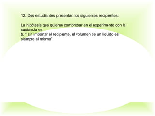 12. Dos estudiantes presentan los siguientes recipientes:
La hipótesis que quieren comprobar en el experimento con la
sustancia es
b. “ sin importar el recipiente, el volumen de un liquido es
siempre el mismo”.
 
