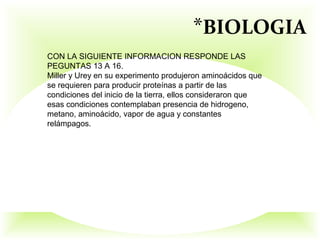*BIOLOGIA
CON LA SIGUIENTE INFORMACION RESPONDE LAS
PEGUNTAS 13 A 16.
Miller y Urey en su experimento produjeron aminoácidos que
se requieren para producir proteínas a partir de las
condiciones del inicio de la tierra, ellos consideraron que
esas condiciones contemplaban presencia de hidrogeno,
metano, aminoácido, vapor de agua y constantes
relámpagos.
 