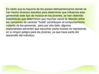 Es cierto que la mayoría de los países latinoamericanos donde se
han hecho diversos estudios para determinar que influencia esta
generando este tipo de música en los jóvenes, se han obtenido
estadísticas que determinan que muchas veces la relación entre
las canciones de carácter “hostil” contribuyen al comportamiento
violento de las personas, pero por otro lado, algunos
especialistas advierten que escuchar cierta música no representa
en si ningún peligro para los jóvenes, ya que hace parte del
desarrollo del individuo.
 