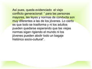 Así pues, queda evidenciado el viejo
conflicto generacional: “ para las personas
mayores, las leyes y normas de conducta son
muy diferentes a las de los jóvenes. Lo cierto
es que todo se trasforma y ni los adultos
pueden quedarse esperando que las viejas
normas sigan rigiendo el mundo ni los
jóvenes pueden abolir todo un bagaje
histórico socio-cultural”.
 