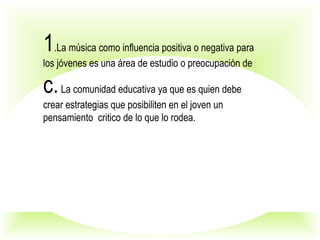 1.La música como influencia positiva o negativa para
los jóvenes es una área de estudio o preocupación de
c.La comunidad educativa ya que es quien debe
crear estrategias que posibiliten en el joven un
pensamiento critico de lo que lo rodea.
 