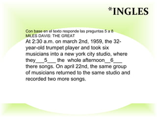 Con base en el texto responde las preguntas 5 a 8
MILES DAVIS: THE GREAT
At 2:30 a.m. on march 2nd, 1959, the 32-
year-old trumpet player and took six
musicians into a new york city studio, where
they___5___ the whole afternoon__6___
there songs. On april 22nd, the same group
of musicians returned to the same studio and
recorded two more songs.
*INGLES
 