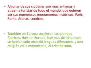 Algunas de sus ciudades son muy antiguas y atraen a turistas de todo el mundo, que quieren ver sus numerosos monumentos históricos: París, Roma, Atenas, Londres.También en Europa surgieron las grandes fábricas. Hoy, en Europa, hay más de 40 países; se hablan solo unas 60 lenguas diferentes, y una religión es la mayoritaria, el cristianismo.