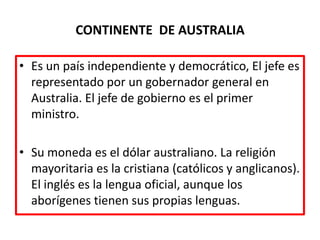 CONTINENTE  DE AUSTRALIAEs un país independiente y democrático, El jefe es representado por un gobernador general en Australia. El jefe de gobierno es el primer ministro.Su moneda es el dólar australiano. La religión mayoritaria es la cristiana (católicos y anglicanos). El inglés es la lengua oficial, aunque los aborígenes tienen sus propias lenguas.
