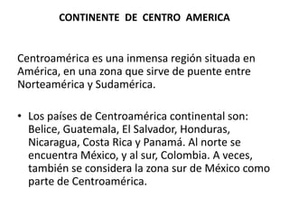 CONTINENTE  DE  CENTRO  AMERICACentroamérica es una inmensa región situada en América, en una zona que sirve de puente entre Norteamérica y Sudamérica. Los países de Centroamérica continental son: Belice, Guatemala, El Salvador, Honduras, Nicaragua, Costa Rica y Panamá. Al norte se encuentra México, y al sur, Colombia. A veces, también se considera la zona sur de México como parte de Centroamérica.