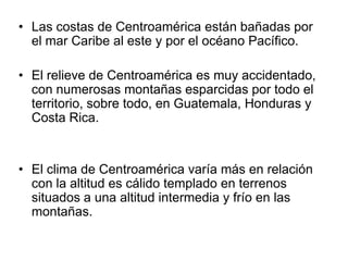 Las costas de Centroamérica están bañadas por el mar Caribe al este y por el océano Pacífico. El relieve de Centroamérica es muy accidentado, con numerosas montañas esparcidas por todo el territorio, sobre todo, en Guatemala, Honduras y Costa Rica. El clima de Centroamérica varía más en relación con la altitud es cálido templado en terrenos situados a una altitud intermedia y frío en las montañas. 