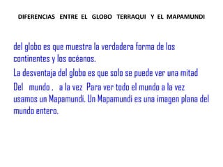 DIFERENCIAS   ENTRE  EL   GLOBO   TERRAQUI   Y  EL  MAPAMUNDIdel globo es que muestra la verdadera forma de los continentes y los océanos.  La desventaja del globo es que solo se puede ver una mitad Del   mundo ,   a la vez  Para ver todo el mundo a la vez usamos un Mapamundi. Un Mapamundi es una imagen plana del mundo entero.