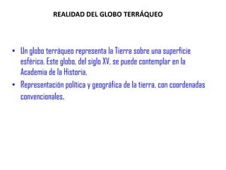 REALIDAD DEL GLOBO TERRÁQUEO Un globo terráqueo representa la Tierra sobre una superficie esférica. Este globo, del siglo XV, se puede contemplar en la Academia de la Historia, Representación política y geográfica de la tierra, con coordenadas     convencionales.