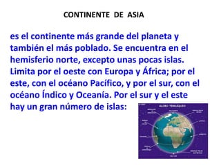 CONTINENTE  DE  ASIAes el continente más grande del planeta y también el más poblado. Se encuentra en el hemisferio norte, excepto unas pocas islas. Limita por el oeste con Europa y África; por el este, con el océano Pacífico, y por el sur, con el océano Índico y Oceanía. Por el sur y el este hay un gran número de islas: