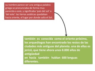 su nombre parece ser una antigua palabra griega se pronunciaba de forma muy parecida a asía, y significaba ‘país del sol’ o ‘del este’. las tierras asiáticas quedaban hacia oriente, el lugar por donde salía el Sol. también  es  conocida  como el oriente próximo, los arqueólogos han encontrado los restos de las ciudades más antiguas del planeta. una de ellas es jericó, que tiene ahora unos 8.000 años de antigüedad en  hacia   también   hablan  600 lenguas diferentes. 