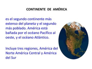 CONTINENTE  DE  AMÉRICAes el segundo continente más extenso del planeta y el segundo más poblado. América está bañada por el océano Pacífico al oeste, y el océano Atlántico. Incluye tres regiones, América del Norte América Central y América del Sur