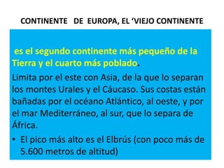 CONTINENTE   DE  EUROPA, EL ‘VIEJO CONTINENTE es el segundo continente más pequeño de la Tierra y el cuarto más poblado. Limita por el este con Asia, de la que lo separan los montes Urales y el Cáucaso. Sus costas están bañadas por el océano Atlántico, al oeste, y por el mar Mediterráneo, al sur, que lo separa de África.El pico más alto es el Elbrús (con poco más de 5.600 metros de altitud)