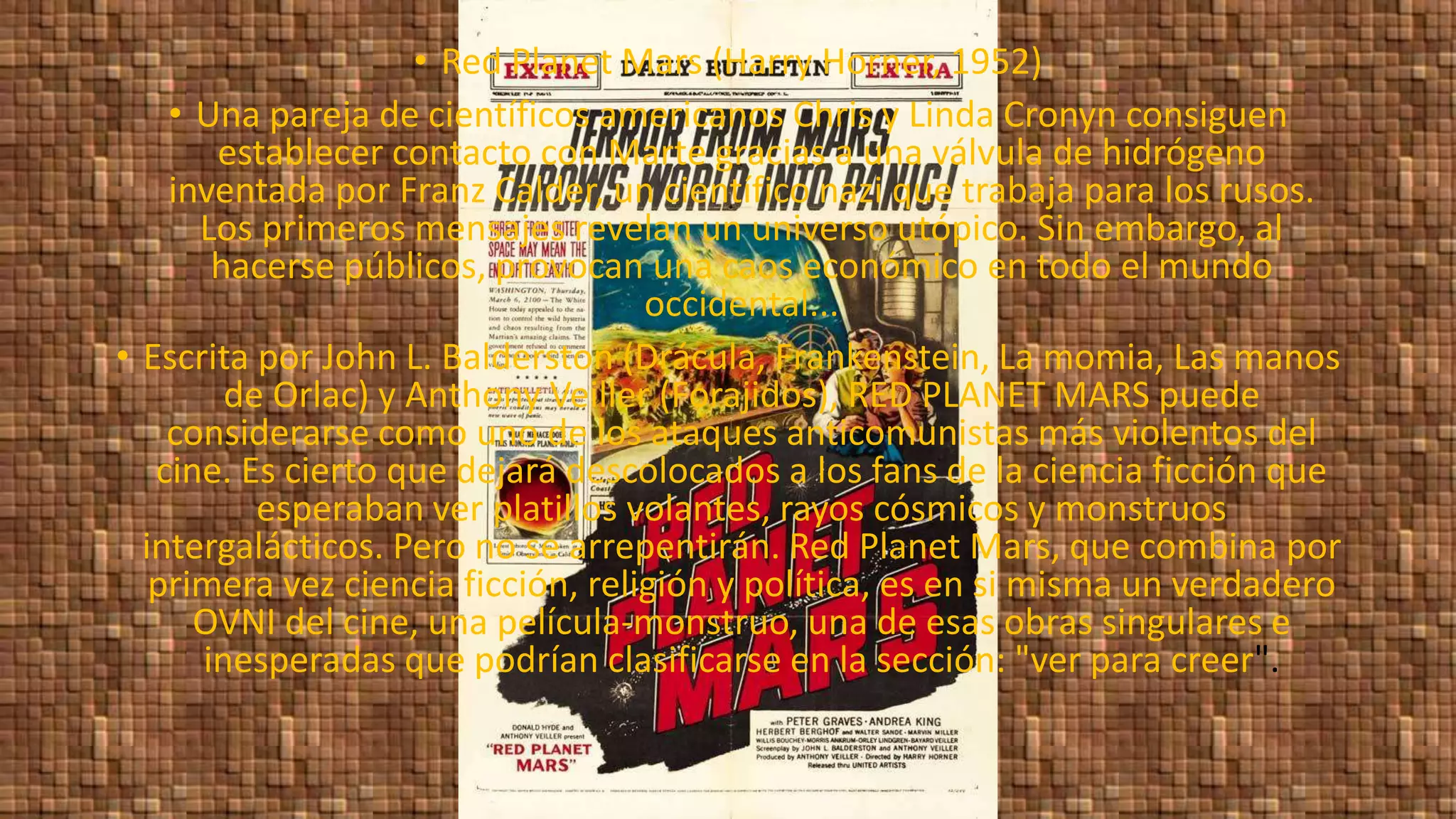 • Red Planet Mars (Harry Horner, 1952)
• Una pareja de científicos americanos Chris y Linda Cronyn consiguen
establecer contacto con Marte gracias a una válvula de hidrógeno
inventada por Franz Calder, un científico nazi que trabaja para los rusos.
Los primeros mensajes revelan un universo utópico. Sin embargo, al
hacerse públicos, provocan una caos económico en todo el mundo
occidental...
• Escrita por John L. Balderston (Drácula, Frankenstein, La momia, Las manos
de Orlac) y Anthony Veiller (Forajidos), RED PLANET MARS puede
considerarse como uno de los ataques anticomunistas más violentos del
cine. Es cierto que dejará descolocados a los fans de la ciencia ficción que
esperaban ver platillos volantes, rayos cósmicos y monstruos
intergalácticos. Pero no se arrepentirán. Red Planet Mars, que combina por
primera vez ciencia ficción, religión y política, es en si misma un verdadero
OVNI del cine, una película-monstruo, una de esas obras singulares e
inesperadas que podrían clasificarse en la sección: "ver para creer".
 