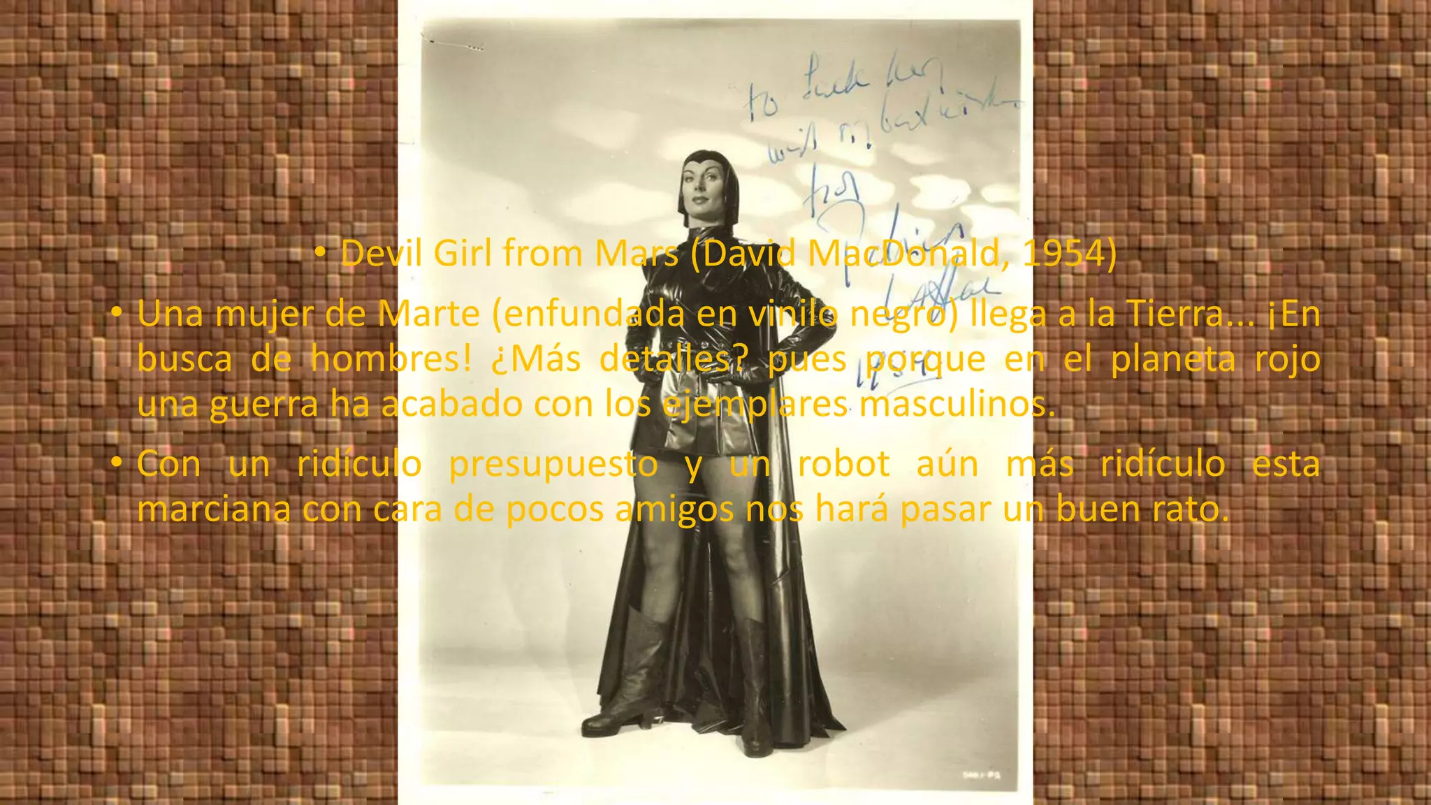 • Devil Girl from Mars (David MacDonald, 1954)
• Una mujer de Marte (enfundada en vinilo negro) llega a la Tierra... ¡En
busca de hombres! ¿Más detalles? pues porque en el planeta rojo
una guerra ha acabado con los ejemplares masculinos.
• Con un ridículo presupuesto y un robot aún más ridículo esta
marciana con cara de pocos amigos nos hará pasar un buen rato.
 