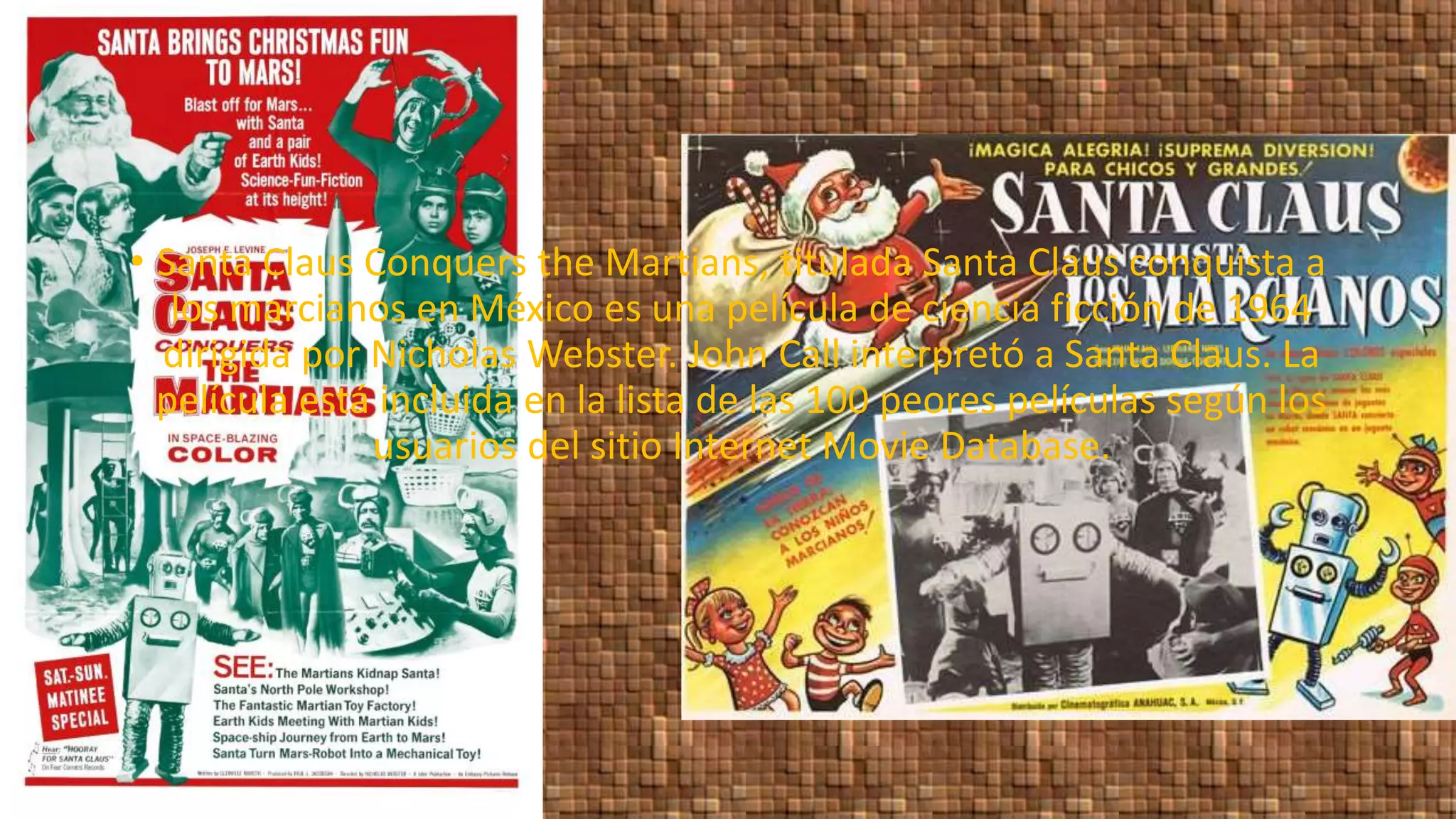 • Santa Claus Conquers the Martians, titulada Santa Claus conquista a
los marcianos en México es una película de ciencia ficción de 1964
dirigida por Nicholas Webster. John Call interpretó a Santa Claus. La
película está incluida en la lista de las 100 peores películas según los
usuarios del sitio Internet Movie Database.
 