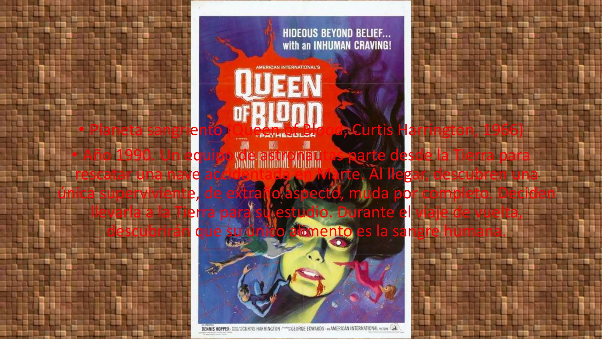 • Planeta sangriento (Queen of Blood, Curtis Harrington, 1966)
• Año 1990. Un equipo de astronautas parte desde la Tierra para
rescatar una nave accidentada en Marte. Al llegar, descubren una
única superviviente, de extraño aspecto, muda por completo. Deciden
llevarla a la Tierra para su estudio. Durante el viaje de vuelta,
descubrirán que su único alimento es la sangre humana.
 