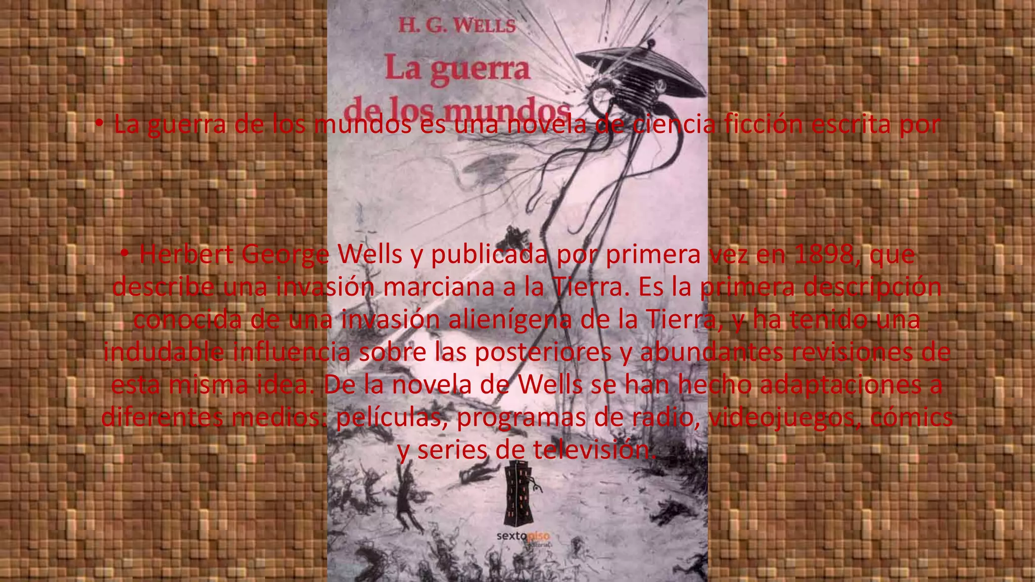 • La guerra de los mundos es una novela de ciencia ficción escrita por
• Herbert George Wells y publicada por primera vez en 1898, que
describe una invasión marciana a la Tierra. Es la primera descripción
conocida de una invasión alienígena de la Tierra, y ha tenido una
indudable influencia sobre las posteriores y abundantes revisiones de
esta misma idea. De la novela de Wells se han hecho adaptaciones a
diferentes medios: películas, programas de radio, videojuegos, cómics
y series de televisión.
 