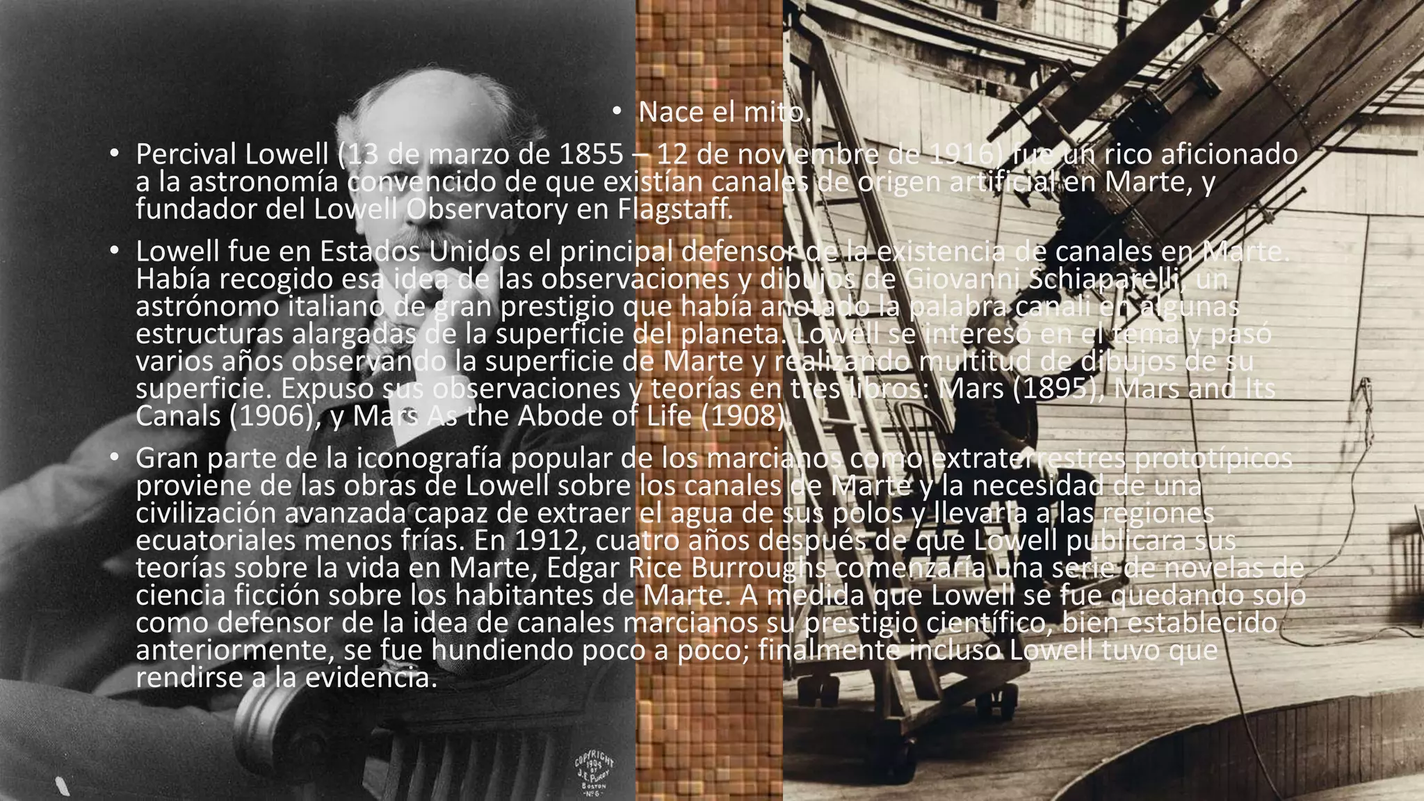 • Nace el mito.
• Percival Lowell (13 de marzo de 1855 – 12 de noviembre de 1916) fue un rico aficionado
a la astronomía convencido de que existían canales de origen artificial en Marte, y
fundador del Lowell Observatory en Flagstaff.
• Lowell fue en Estados Unidos el principal defensor de la existencia de canales en Marte.
Había recogido esa idea de las observaciones y dibujos de Giovanni Schiaparelli, un
astrónomo italiano de gran prestigio que había anotado la palabra canali en algunas
estructuras alargadas de la superficie del planeta. Lowell se interesó en el tema y pasó
varios años observando la superficie de Marte y realizando multitud de dibujos de su
superficie. Expuso sus observaciones y teorías en tres libros: Mars (1895), Mars and Its
Canals (1906), y Mars As the Abode of Life (1908).
• Gran parte de la iconografía popular de los marcianos como extraterrestres prototípicos
proviene de las obras de Lowell sobre los canales de Marte y la necesidad de una
civilización avanzada capaz de extraer el agua de sus polos y llevarla a las regiones
ecuatoriales menos frías. En 1912, cuatro años después de que Lowell publicara sus
teorías sobre la vida en Marte, Edgar Rice Burroughs comenzaría una serie de novelas de
ciencia ficción sobre los habitantes de Marte. A medida que Lowell se fue quedando solo
como defensor de la idea de canales marcianos su prestigio científico, bien establecido
anteriormente, se fue hundiendo poco a poco; finalmente incluso Lowell tuvo que
rendirse a la evidencia.
 