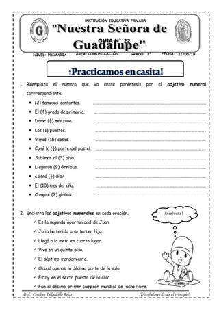 Prof. Cinthya Delgadillo Rojas ¡Triunfadores desde el principio!
1. Reemplaza el número que va entre paréntesis por el adjetivo numeral
corrrespondiente.
(2) famosos cantantes. …………………………………………………………………………………………………..
El (4) grado de primaria. ………………………………………………………………………………………………….
Dame (½) manzana. ………………………………………………………………………………………………….
Los (1) puestos. ……………………………………………………………………………………………….
Vimos (15) casas. ……………………………………………………………………………………………….
Comí la (¼) parte del pastel. ……………………………………………………………………………………………….
Subimos al (3) piso. …………………………………………………………………………………………………
Llegaron (9) ómnibus. ………………………………………………………………………………………………..
¿Será (½) día? ………………………………………………………………………………………………..
El (10) mes del año. ……………………………………………………………………………………………….
Compré (7) globos. …………………………………………………………………………………………………
2. Encierra los adjetivos numerales en cada oración.
Es la segunda oportunidad de Juan.
Julia ha tenido a su tercer hijo.
Llegó a la meta en cuarto lugar.
Vivo en un quinto piso.
El séptimo mandamiento.
Ocupó apenas la décima parte de la sala.
Estoy en el sexto puesto de la cola.
Fue el décimo primer campeón mundial de lucha libre.
ÁREA: COMUNICACIÓN FECHA: 01/03/ 19NIVEL: PRIMARIA GRADO: 3ºCOMUNICACIÓN 05/03/1921/05/19
GUIA N° 2
INSTITUCIÓN EDUCATIVA PRIVADA
22
¡Excelente!