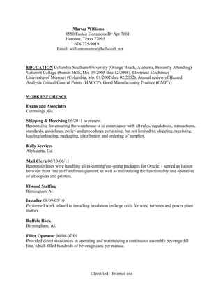 Classified - Internal use
Martez Williams
8550 Easton Commons Dr Apt 7001
Houston, Texas 77095
678-775-9919
Email: williamsmartez@bellsouth.net
EDUCATION Columbia Southern University (Orange Beach, Alabama, Presently Attending)
Vatterott College (Sunset Hills, Mo. 09/2005 thru 12/2006). Electrical Mechanics
University of Missouri (Columbia, Mo. 01/2002 thru 02/2002). Annual review of Hazard
Analysis Critical Control Points (HACCP), Good Manufacturing Practice (GMP’s)
WORK EXPERIENCE
Evans and Associates
Cummings, Ga.
Shipping & Receiving 06/2011 to present
Responsible for ensuring the warehouse is in compliance with all rules, regulations, transactions,
standards, guidelines, policy and procedures pertaining, but not limited to; shipping, receiving,
loading/unloading, packaging, distribution and ordering of supplies.
Kelly Services
Alpharetta, Ga.
Mail Clerk 06/10-06/11
Responsibilities were handling all in-coming/out-going packages for Oracle. I served as liaison
between front line staff and management, as well as maintaining the functionality and operation
of all copiers and printers.
Elwood Staffing
Birmingham, Al.
Installer 08/09-05/10
Performed work related to installing insulation on large coils for wind turbines and power plant
motors.
Buffalo Rock
Birmingham, Al.
Filler Operator 06/08-07/09
Provided direct assistances in operating and maintaining a continuous assembly beverage fill
line, which filled hundreds of beverage cans per minute.
 