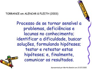 Processo de se tornar sensível a problemas, deficiências e lacunas no conhecimento; identificar a dificuldade, buscar soluções, formulando hipóteses; testar e retestar estas hipóteses; e, finalmente, comunicar os resultados. TORRANCE em ALENCAR & FLEITH (2003) Apresentado por Martha Bambini em 22/07/2005   