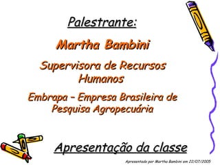 Palestrante: Martha Bambini Supervisora de Recursos Humanos  Embrapa – Empresa Brasileira de Pesquisa Agropecuária Apresentação da classe Apresentado por Martha Bambini em 22/07/2005   