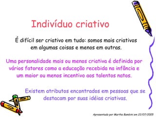 Indivíduo criativo É difícil ser criativo em tudo: somos mais criativos em algumas coisas e menos em outras. Existem atributos encontrados em pessoas que se destacam por suas idéias criativas. Uma personalidade mais ou menos criativa é definida por vários fatores como a educação recebida na infância e um maior ou menos incentivo aos talentos natos. Apresentado por Martha Bambini em 22/07/2005   