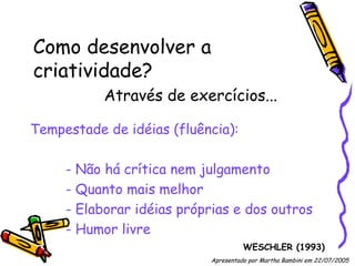 Como desenvolver a criatividade? Através de exercícios... Tempestade de idéias (fluência): - Não há crítica nem julgamento - Quanto mais melhor - Elaborar idéias próprias e dos outros - Humor livre WESCHLER (1993) Apresentado por Martha Bambini em 22/07/2005   