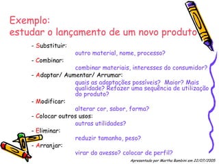 Exemplo:  estudar o lançamento de um novo produto -  S ubstituir:  outro material, nome, processo? -  C ombinar:  combinar materiais, interesses do consumidor? -  A daptar/ Aumentar/ Arrumar:  quais as adaptações possíveis?  Maior? Mais  qualidade? Refazer uma sequência de utilização  do produto? -  M odificar:  alterar cor, sabor, forma? -  C olocar outros usos:  outras utilidades? -  E liminar:  reduzir tamanho, peso? -  A rranjar:  virar do avesso? colocar de perfil? Apresentado por Martha Bambini em 22/07/2005   