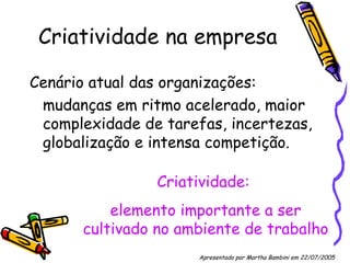 Criatividade na empresa Cenário atual das organizações:  mudanças em ritmo acelerado, maior complexidade de tarefas, incertezas, globalização e intensa competição. Criatividade:  elemento importante a ser cultivado no ambiente de trabalho Apresentado por Martha Bambini em 22/07/2005   