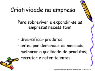 Criatividade na empresa Para sobreviver e expandir-se as empresas necessitam: - diversificar produtos; - antecipar demandas do mercado; - melhorar a qualidade de produtos; - recrutar e reter talentos. Apresentado por Martha Bambini em 22/07/2005   